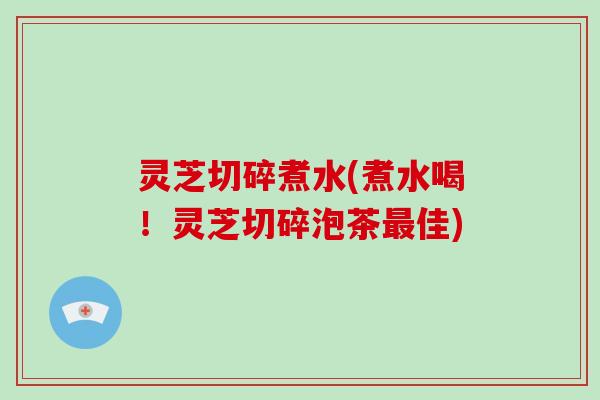 灵芝切碎煮水(煮水喝！灵芝切碎泡茶最佳)-第1张图片-破壁灵芝孢子粉研究指南