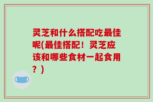 灵芝和什么搭配吃最佳呢(最佳搭配!灵芝应该和哪些食材一起食用?)-第1张图片-破壁灵芝孢子粉研究指南 灵芝和什么搭配吃最佳呢(最佳搭配!灵芝应该和哪些食材一起食用?)-第1张图片-破壁灵芝孢子粉研究指南