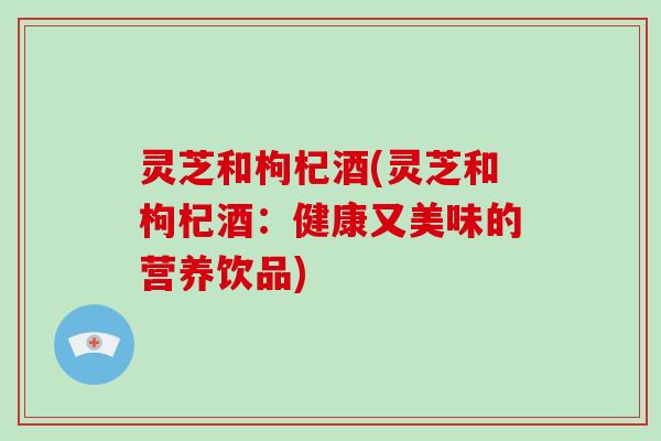 灵芝和枸杞酒(灵芝和枸杞酒:健康又美味的营养饮品)-第1张图片-破壁灵芝孢子粉研究指南 灵芝和枸杞酒(灵芝和枸杞酒:健康又美味的营养饮品)-第1张图片-破壁灵芝孢子粉研究指南