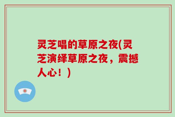 灵芝唱的草原之夜(灵芝演绎草原之夜,震撼人心!)-第1张图片-破壁灵芝孢子粉研究指南 灵芝唱的草原之夜(灵芝演绎草原之夜,震撼人心!)-第1张图片-破壁灵芝孢子粉研究指南
