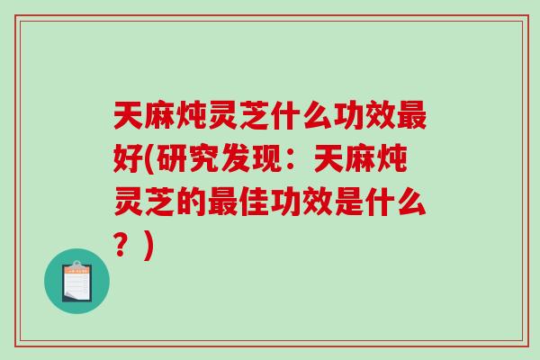 天麻炖灵芝什么功效最好(研究发现：天麻炖灵芝的最佳功效是什么？)-第1张图片-破壁灵芝孢子粉研究指南