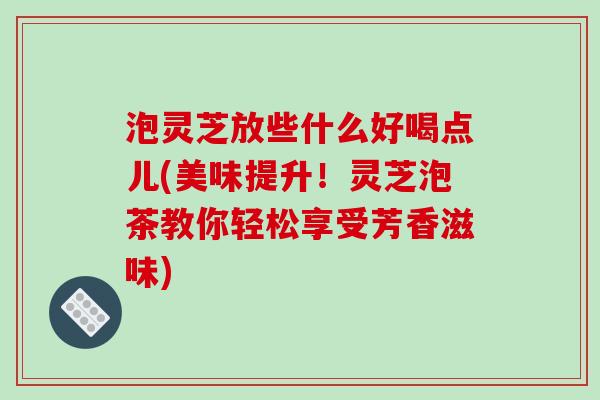 泡灵芝放些什么好喝点儿(美味提升！灵芝泡茶教你轻松享受芳香滋味)-第1张图片-破壁灵芝孢子粉研究指南