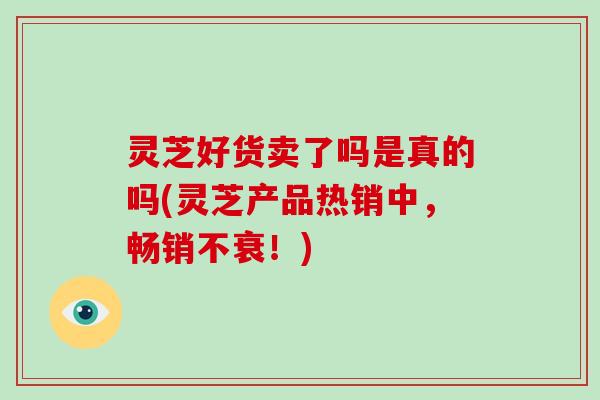 灵芝好货卖了吗是真的吗(灵芝产品热销中,畅销不衰!)-第1张图片-破壁灵芝孢子粉研究指南 灵芝好货卖了吗是真的吗(灵芝产品热销中,畅销不衰!)-第1张图片-破壁灵芝孢子粉研究指南