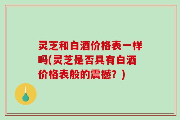 灵芝和白酒价格表一样吗(灵芝是否具有白酒价格表般的震撼？)-第1张图片-破壁灵芝孢子粉研究指南