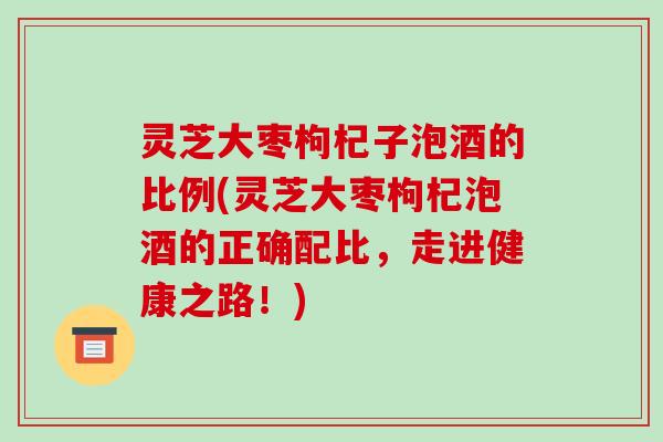 灵芝大枣枸杞子泡酒的比例(灵芝大枣枸杞泡酒的正确配比，走进健康之路！)-第1张图片-破壁灵芝孢子粉研究指南