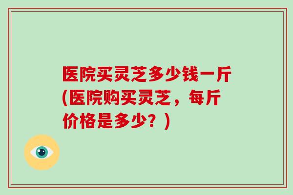 医院买灵芝多少钱一斤(医院购买灵芝，每斤价格是多少？)-第1张图片-破壁灵芝孢子粉研究指南