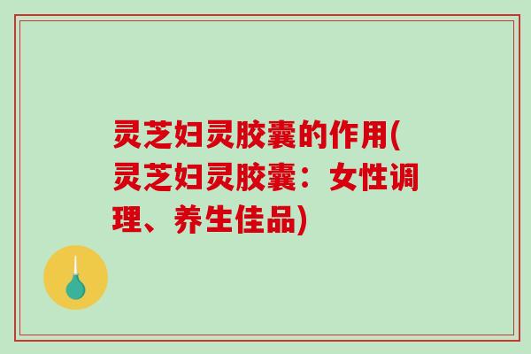 灵芝妇灵胶囊的作用(灵芝妇灵胶囊:女性调理、养生佳品)-第1张图片-破壁灵芝孢子粉研究指南 灵芝妇灵胶囊的作用(灵芝妇灵胶囊:女性调理、养生佳品)-第1张图片-破壁灵芝孢子粉研究指南