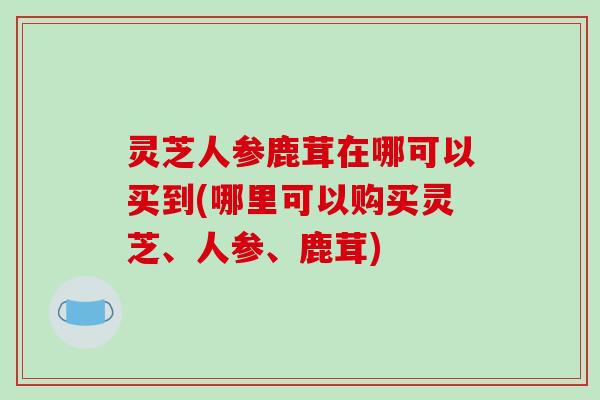 灵芝人参鹿茸在哪可以买到(哪里可以购买灵芝、人参、鹿茸)-第1张图片-破壁灵芝孢子粉研究指南 灵芝人参鹿茸在哪可以买到(哪里可以购买灵芝、人参、鹿茸)-第1张图片-破壁灵芝孢子粉研究指南
