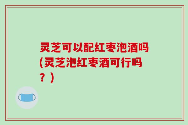 灵芝可以配红枣泡酒吗(灵芝泡红枣酒可行吗?)-第1张图片-破壁灵芝孢子粉研究指南 灵芝可以配红枣泡酒吗(灵芝泡红枣酒可行吗?)-第1张图片-破壁灵芝孢子粉研究指南