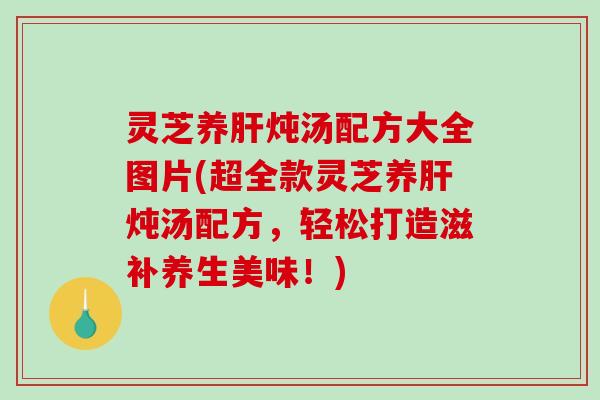 灵芝养肝炖汤配方大全图片(超全款灵芝养肝炖汤配方,轻松打造滋补养生美味!)-第1张图片-破壁灵芝孢子粉研究指南 灵芝养肝炖汤配方大全图片(超全款灵芝养肝炖汤配方,轻松打造滋补养生美味!)-第1张图片-破壁灵芝孢子粉研究指南