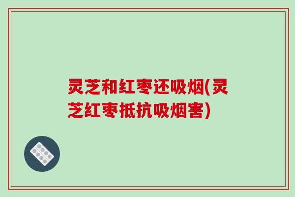 灵芝和红枣还吸烟(灵芝红枣抵抗吸烟害)-第1张图片-破壁灵芝孢子粉研究指南 灵芝和红枣还吸烟(灵芝红枣抵抗吸烟害)-第1张图片-破壁灵芝孢子粉研究指南
