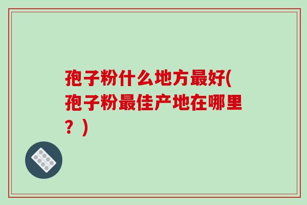 孢子粉什么地方最好(孢子粉最佳产地在哪里?)-第1张图片-破壁灵芝孢子粉研究指南 孢子粉什么地方最好(孢子粉最佳产地在哪里?)-第1张图片-破壁灵芝孢子粉研究指南