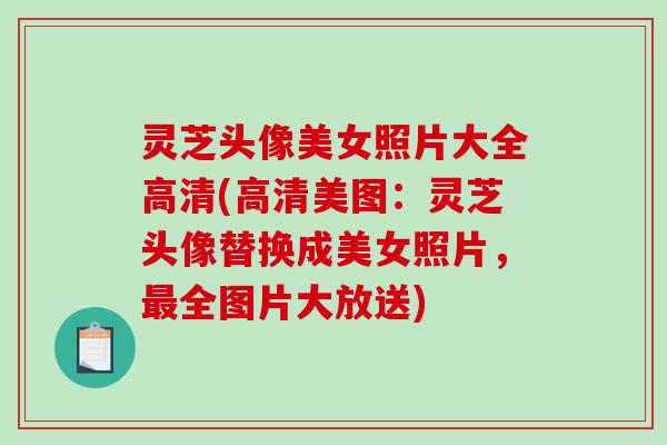 灵芝头像美女照片大全高清(高清美图：灵芝头像替换成美女照片，最全图片大放送)-第1张图片-破壁灵芝孢子粉研究指南