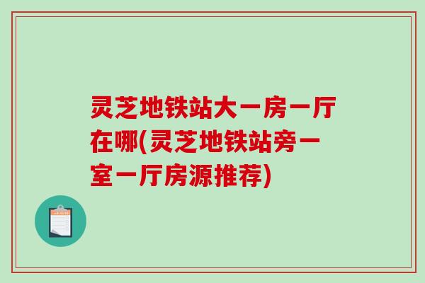 灵芝地铁站大一房一厅在哪(灵芝地铁站旁一室一厅房源推荐)-第1张图片-破壁灵芝孢子粉研究指南 灵芝地铁站大一房一厅在哪(灵芝地铁站旁一室一厅房源推荐)-第1张图片-破壁灵芝孢子粉研究指南