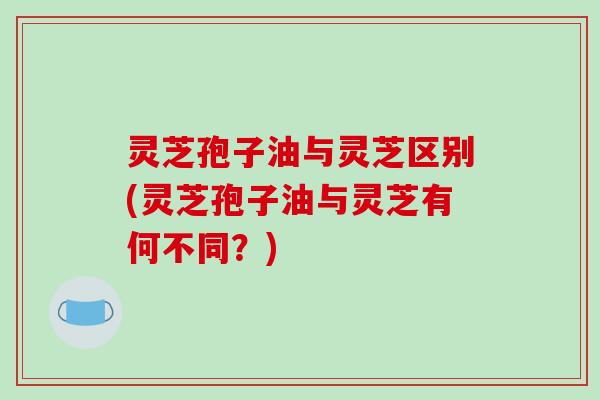 灵芝孢子油与灵芝区别(灵芝孢子油与灵芝有何不同?)-第1张图片-破壁灵芝孢子粉研究指南 灵芝孢子油与灵芝区别(灵芝孢子油与灵芝有何不同?)-第1张图片-破壁灵芝孢子粉研究指南