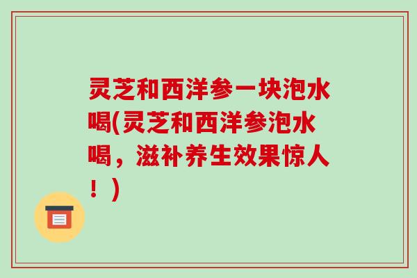 灵芝和西洋参一块泡水喝(灵芝和西洋参泡水喝,滋补养生效果惊人!)-第1张图片-破壁灵芝孢子粉研究指南 灵芝和西洋参一块泡水喝(灵芝和西洋参泡水喝,滋补养生效果惊人!)-第1张图片-破壁灵芝孢子粉研究指南