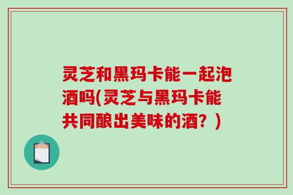 灵芝和黑玛卡能一起泡酒吗(灵芝与黑玛卡能共同酿出美味的酒?)-第1张图片-破壁灵芝孢子粉研究指南 灵芝和黑玛卡能一起泡酒吗(灵芝与黑玛卡能共同酿出美味的酒?)-第1张图片-破壁灵芝孢子粉研究指南