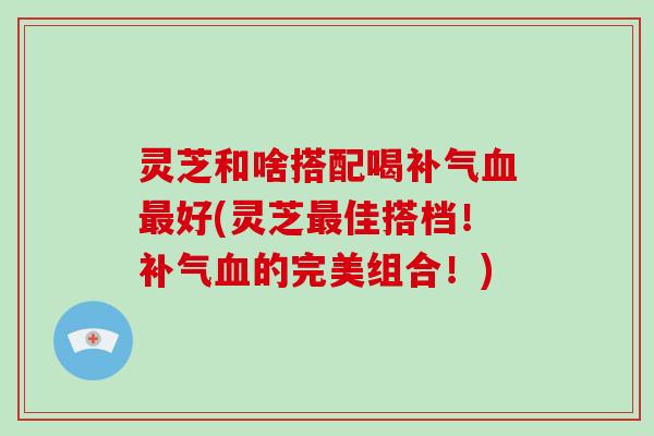 灵芝和啥搭配喝补气血最好(灵芝最佳搭档!补气血的完美组合!)-第1张图片-破壁灵芝孢子粉研究指南 灵芝和啥搭配喝补气血最好(灵芝最佳搭档!补气血的完美组合!)-第1张图片-破壁灵芝孢子粉研究指南