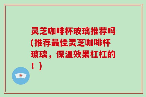 灵芝咖啡杯玻璃推荐吗(推荐最佳灵芝咖啡杯玻璃,保温效果杠杠的!)-第1张图片-破壁灵芝孢子粉研究指南 灵芝咖啡杯玻璃推荐吗(推荐最佳灵芝咖啡杯玻璃,保温效果杠杠的!)-第1张图片-破壁灵芝孢子粉研究指南