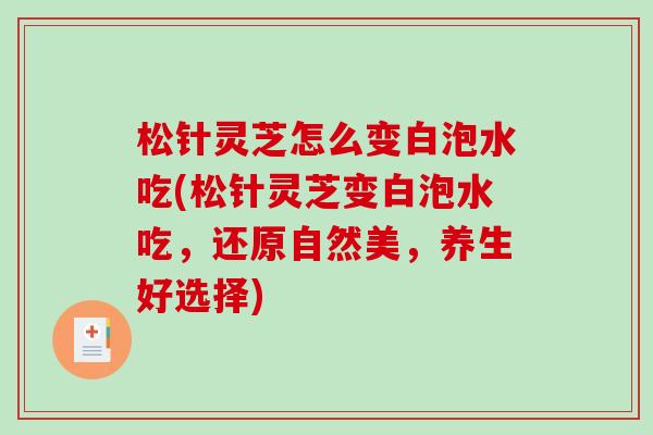 松针灵芝怎么变白泡水吃(松针灵芝变白泡水吃,还原自然美,养生好选择)-第1张图片-破壁灵芝孢子粉研究指南 松针灵芝怎么变白泡水吃(松针灵芝变白泡水吃,还原自然美,养生好选择)-第1张图片-破壁灵芝孢子粉研究指南