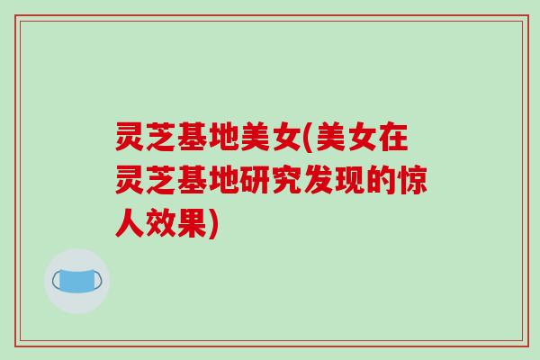 灵芝基地美女(美女在灵芝基地研究发现的惊人效果)-第1张图片-破壁灵芝孢子粉研究指南 灵芝基地美女(美女在灵芝基地研究发现的惊人效果)-第1张图片-破壁灵芝孢子粉研究指南