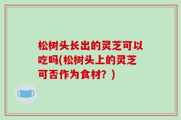 松树头长出的灵芝可以吃吗(松树头上的灵芝可否作为食材?)-第1张图片-破壁灵芝孢子粉研究指南 松树头长出的灵芝可以吃吗(松树头上的灵芝可否作为食材?)-第1张图片-破壁灵芝孢子粉研究指南
