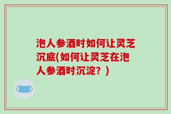 泡人参酒时如何让灵芝沉底(如何让灵芝在泡人参酒时沉淀？)-第1张图片-破壁灵芝孢子粉研究指南