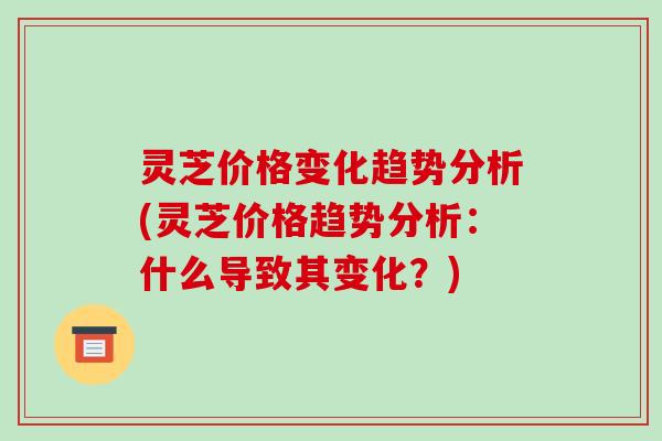 灵芝价格变化趋势分析(灵芝价格趋势分析:什么导致其变化?)-第1张图片-破壁灵芝孢子粉研究指南 灵芝价格变化趋势分析(灵芝价格趋势分析:什么导致其变化?)-第1张图片-破壁灵芝孢子粉研究指南
