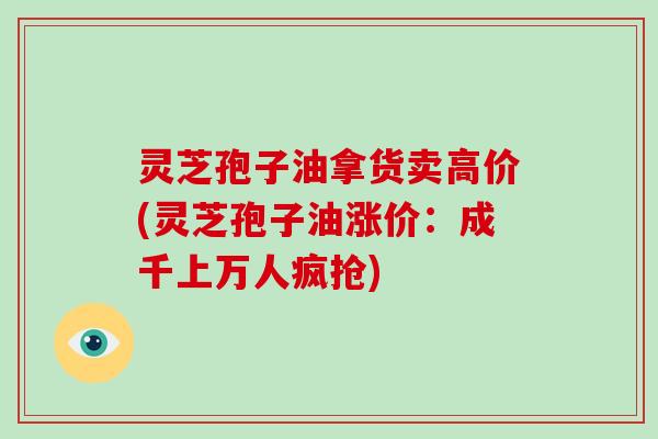 灵芝孢子油拿货卖高价(灵芝孢子油涨价:成千上万人疯抢)-第1张图片-破壁灵芝孢子粉研究指南 灵芝孢子油拿货卖高价(灵芝孢子油涨价:成千上万人疯抢)-第1张图片-破壁灵芝孢子粉研究指南