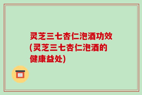灵芝三七杏仁泡酒功效(灵芝三七杏仁泡酒的健康益处)-第1张图片-破壁灵芝孢子粉研究指南 灵芝三七杏仁泡酒功效(灵芝三七杏仁泡酒的健康益处)-第1张图片-破壁灵芝孢子粉研究指南