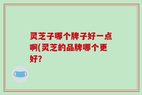 灵芝子哪个牌子好一点啊(灵芝的品牌哪个更好?-第1张图片-破壁灵芝孢子粉研究指南 灵芝子哪个牌子好一点啊(灵芝的品牌哪个更好?-第1张图片-破壁灵芝孢子粉研究指南