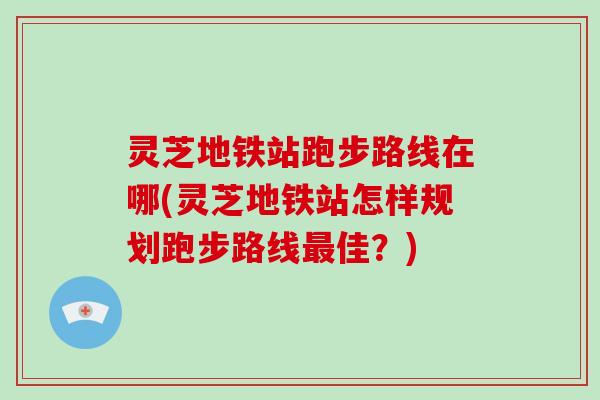 灵芝地铁站跑步路线在哪(灵芝地铁站怎样规划跑步路线最佳?)-第1张图片-破壁灵芝孢子粉研究指南 灵芝地铁站跑步路线在哪(灵芝地铁站怎样规划跑步路线最佳?)-第1张图片-破壁灵芝孢子粉研究指南