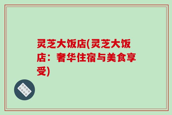 灵芝大饭店(灵芝大饭店:奢华住宿与美食享受)-第1张图片-破壁灵芝孢子粉研究指南 灵芝大饭店(灵芝大饭店:奢华住宿与美食享受)-第1张图片-破壁灵芝孢子粉研究指南