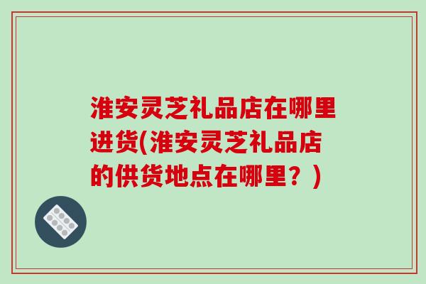 淮安灵芝礼品店在哪里进货(淮安灵芝礼品店的供货地点在哪里?)-第1张图片-破壁灵芝孢子粉研究指南 淮安灵芝礼品店在哪里进货(淮安灵芝礼品店的供货地点在哪里?)-第1张图片-破壁灵芝孢子粉研究指南