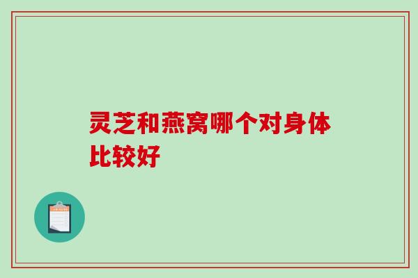 灵芝和燕窝哪个对身体比较好-第1张图片-破壁灵芝孢子粉研究指南 灵芝和燕窝哪个对身体比较好-第1张图片-破壁灵芝孢子粉研究指南