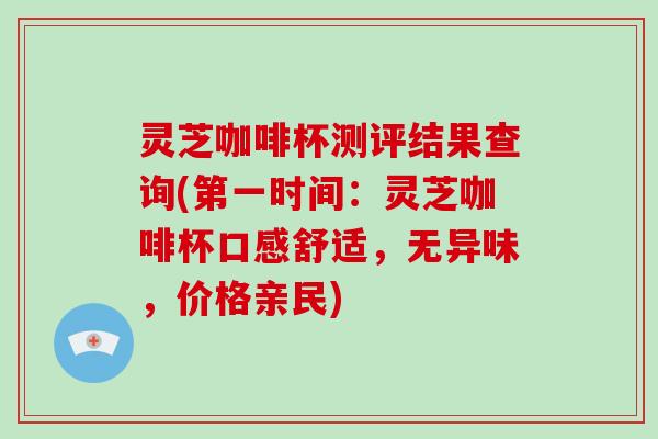 灵芝咖啡杯测评结果查询(第一时间：灵芝咖啡杯口感舒适，无异味，价格亲民)-第1张图片-破壁灵芝孢子粉研究指南