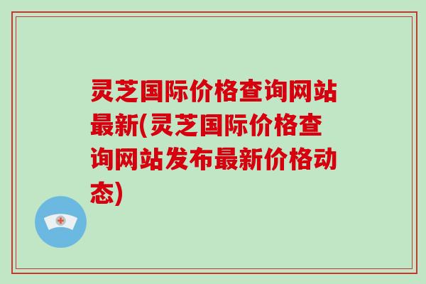 灵芝国际价格查询网站最新(灵芝国际价格查询网站发布最新价格动态)-第1张图片-破壁灵芝孢子粉研究指南