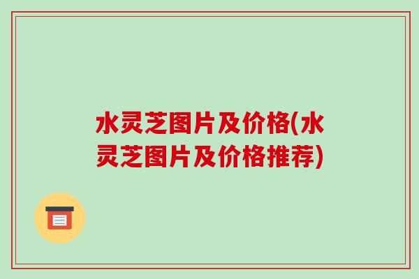 水灵芝图片及价格(水灵芝图片及价格推荐)-第1张图片-破壁灵芝孢子粉研究指南 水灵芝图片及价格(水灵芝图片及价格推荐)-第1张图片-破壁灵芝孢子粉研究指南