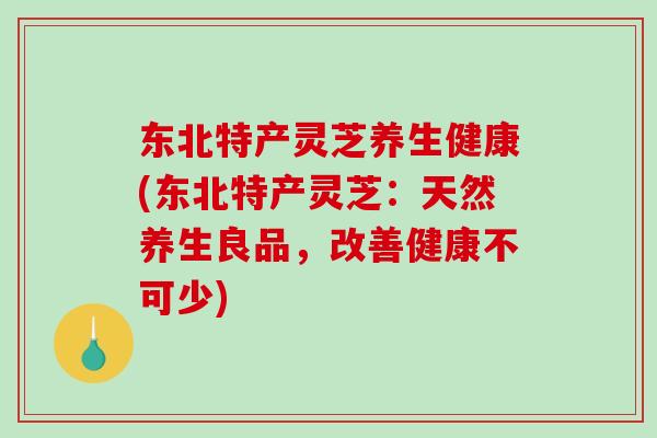 东北特产灵芝养生健康(东北特产灵芝：天然养生良品，改善健康不可少)-第1张图片-破壁灵芝孢子粉研究指南