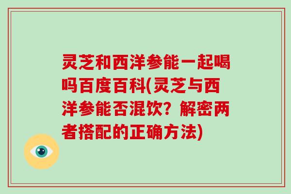 灵芝和西洋参能一起喝吗百度百科(灵芝与西洋参能否混饮？解密两者搭配的正确方法)-第1张图片-破壁灵芝孢子粉研究指南