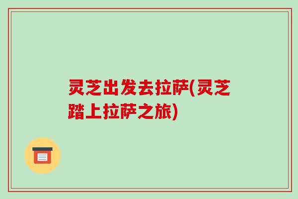 灵芝出发去拉萨(灵芝踏上拉萨之旅)-第1张图片-破壁灵芝孢子粉研究指南 灵芝出发去拉萨(灵芝踏上拉萨之旅)-第1张图片-破壁灵芝孢子粉研究指南