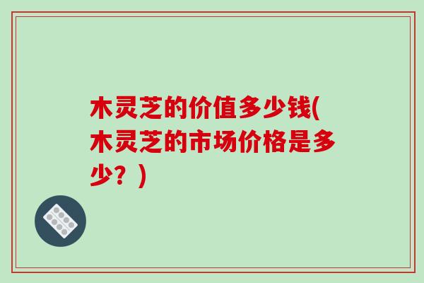 木灵芝的价值多少钱(木灵芝的市场价格是多少?)-第1张图片-破壁灵芝孢子粉研究指南 木灵芝的价值多少钱(木灵芝的市场价格是多少?)-第1张图片-破壁灵芝孢子粉研究指南