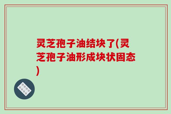 灵芝孢子油结块了(灵芝孢子油形成块状固态)-第1张图片-破壁灵芝孢子粉研究指南 灵芝孢子油结块了(灵芝孢子油形成块状固态)-第1张图片-破壁灵芝孢子粉研究指南