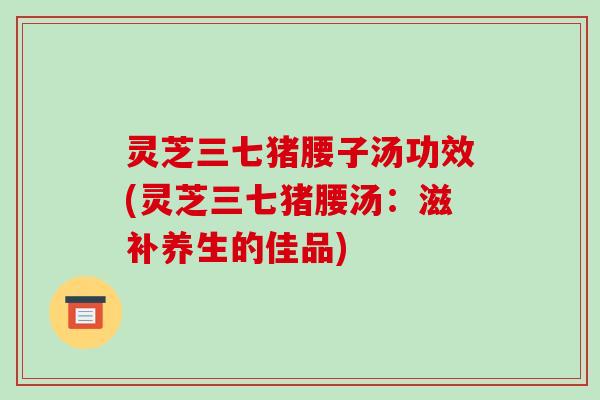 灵芝三七猪腰子汤功效(灵芝三七猪腰汤:滋补养生的佳品)-第1张图片-破壁灵芝孢子粉研究指南 灵芝三七猪腰子汤功效(灵芝三七猪腰汤:滋补养生的佳品)-第1张图片-破壁灵芝孢子粉研究指南