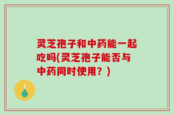 灵芝孢子和中药能一起吃吗(灵芝孢子能否与中药同时使用?)-第1张图片-破壁灵芝孢子粉研究指南 灵芝孢子和中药能一起吃吗(灵芝孢子能否与中药同时使用?)-第1张图片-破壁灵芝孢子粉研究指南