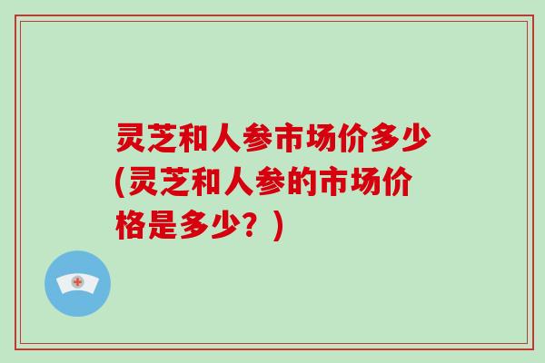 灵芝和人参市场价多少(灵芝和人参的市场价格是多少?)-第1张图片-破壁灵芝孢子粉研究指南 灵芝和人参市场价多少(灵芝和人参的市场价格是多少?)-第1张图片-破壁灵芝孢子粉研究指南