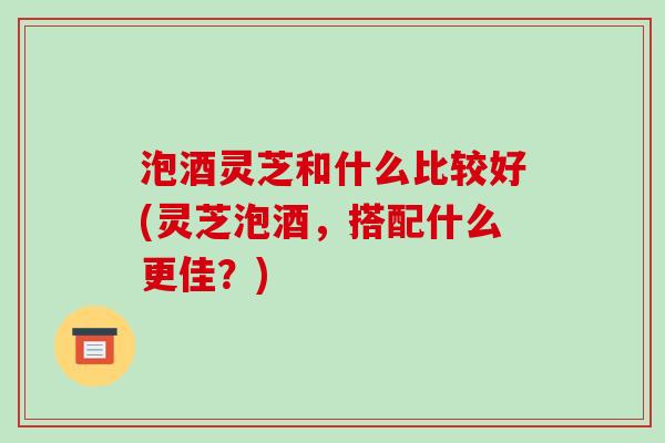 泡酒灵芝和什么比较好(灵芝泡酒,搭配什么更佳?)-第1张图片-破壁灵芝孢子粉研究指南 泡酒灵芝和什么比较好(灵芝泡酒,搭配什么更佳?)-第1张图片-破壁灵芝孢子粉研究指南