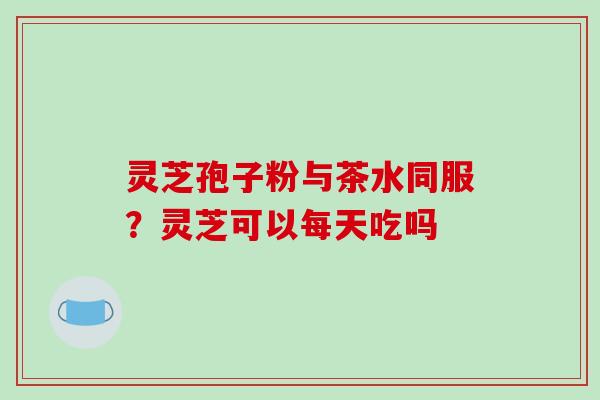 灵芝孢子粉与茶水同服？灵芝可以每天吃吗-第1张图片-破壁灵芝孢子粉研究指南