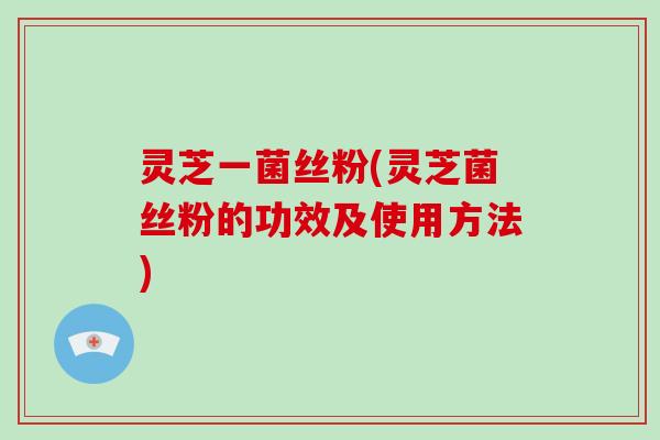 灵芝一菌丝粉(灵芝菌丝粉的功效及使用方法)-第1张图片-破壁灵芝孢子粉研究指南 灵芝一菌丝粉(灵芝菌丝粉的功效及使用方法)-第1张图片-破壁灵芝孢子粉研究指南