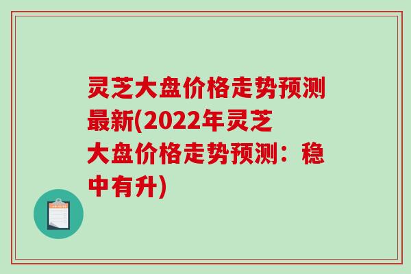 灵芝大盘价格走势预测最新(2022年灵芝大盘价格走势预测:稳中有升)-第1张图片-破壁灵芝孢子粉研究指南 灵芝大盘价格走势预测最新(2022年灵芝大盘价格走势预测:稳中有升)-第1张图片-破壁灵芝孢子粉研究指南